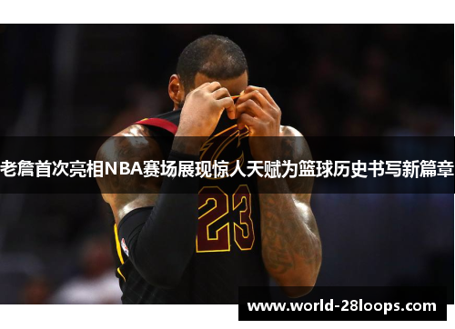 老詹首次亮相NBA赛场展现惊人天赋为篮球历史书写新篇章 老詹首次亮相NBA赛场展现惊人天赋为篮球历史书写新篇章