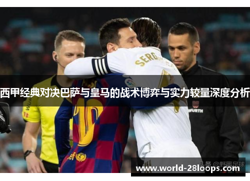 西甲经典对决巴萨与皇马的战术博弈与实力较量深度分析