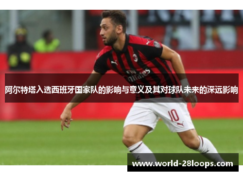 阿尔特塔入选西班牙国家队的影响与意义及其对球队未来的深远影响 阿尔特塔入选西班牙国家队的影响与意义及其对球队未来的深远影响