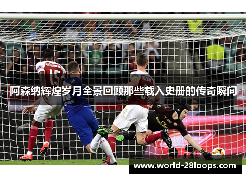 阿森纳辉煌岁月全景回顾那些载入史册的传奇瞬间