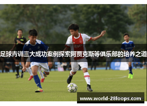 足球青训三大成功案例探索阿贾克斯等俱乐部的培养之道