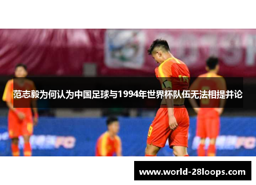 范志毅为何认为中国足球与1994年世界杯队伍无法相提并论 范志毅为何认为中国足球与1994年世界杯队伍无法相提并论