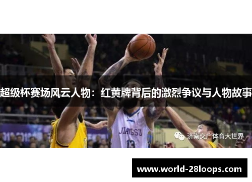 超级杯赛场风云人物：红黄牌背后的激烈争议与人物故事