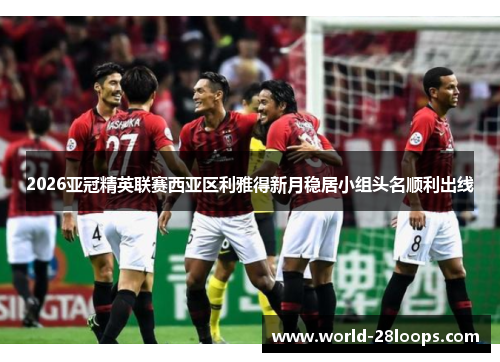 2026亚冠精英联赛西亚区利雅得新月稳居小组头名顺利出线