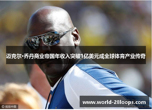迈克尔·乔丹商业帝国年收入突破1亿美元成全球体育产业传奇