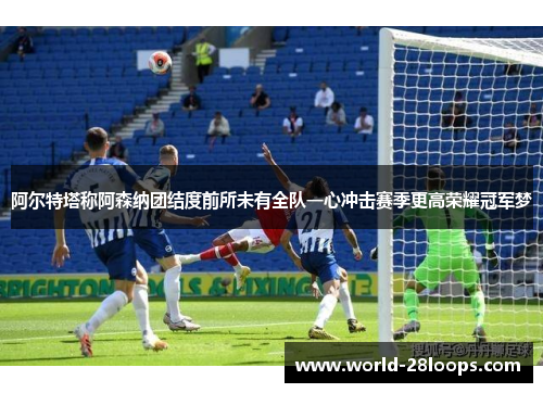 阿尔特塔称阿森纳团结度前所未有全队一心冲击赛季更高荣耀冠军梦